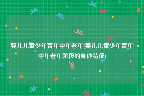 婴儿儿童少年青年中年老年(婴儿儿童少年青年中年老年阶段的身体特征)