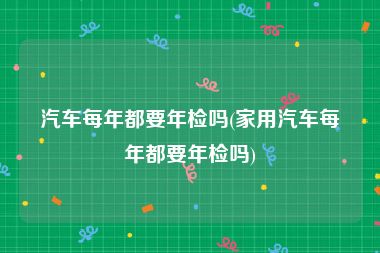汽车每年都要年检吗(家用汽车每年都要年检吗)