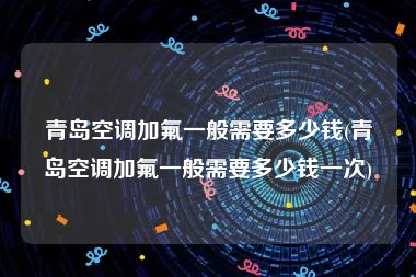 青岛空调加氟一般需要多少钱(青岛空调加氟一般需要多少钱一次)