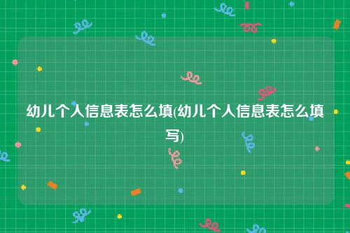 幼儿个人信息表怎么填(幼儿个人信息表怎么填写)