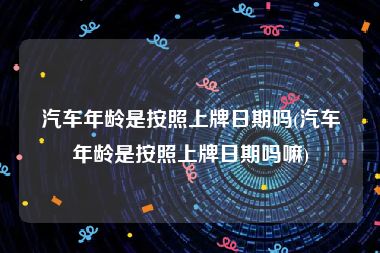汽车年龄是按照上牌日期吗(汽车年龄是按照上牌日期吗嘛)