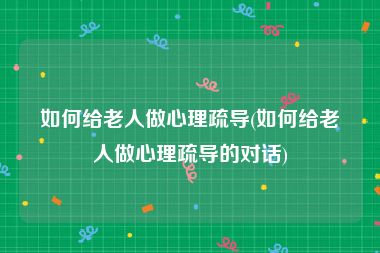 如何给老人做心理疏导(如何给老人做心理疏导的对话)