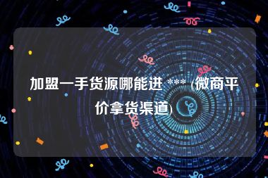加盟一手货源哪能进 *** (微商平价拿货渠道)