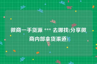 微商一手货源 *** 去哪找(分享微商内部拿货渠道)