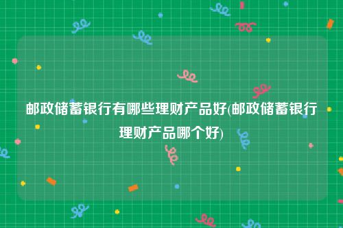 邮政储蓄银行有哪些理财产品好(邮政储蓄银行理财产品哪个好)