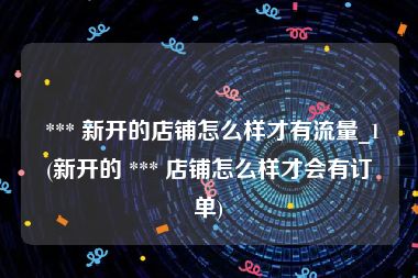  *** 新开的店铺怎么样才有流量_1(新开的 *** 店铺怎么样才会有订单)