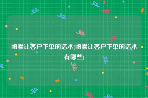 幽默让客户下单的话术(幽默让客户下单的话术有哪些)