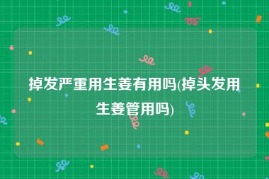 掉发严重用生姜有用吗(掉头发用生姜管用吗)
