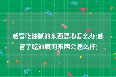 感冒吃油腻的东西恶心怎么办(感冒了吃油腻的东西会怎么样)