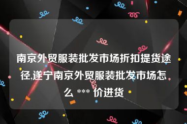 南京外贸服装批发市场折扣提货途径,遂宁南京外贸服装批发市场怎么 *** 价进货