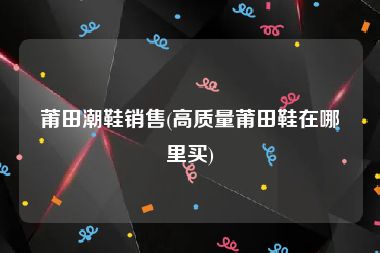 莆田潮鞋销售(高质量莆田鞋在哪里买)