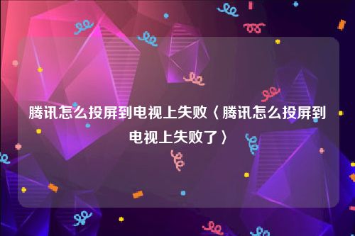 腾讯怎么投屏到电视上失败〈腾讯怎么投屏到电视上失败了〉