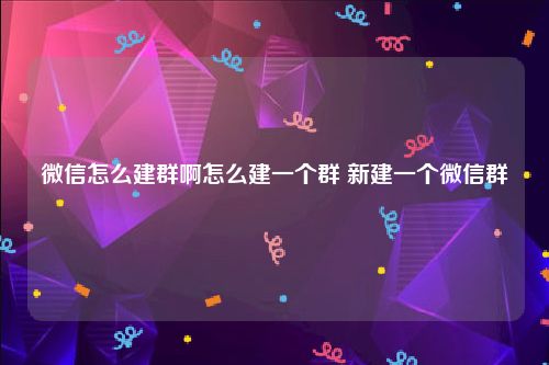 微信怎么建群啊怎么建一个群 新建一个微信群