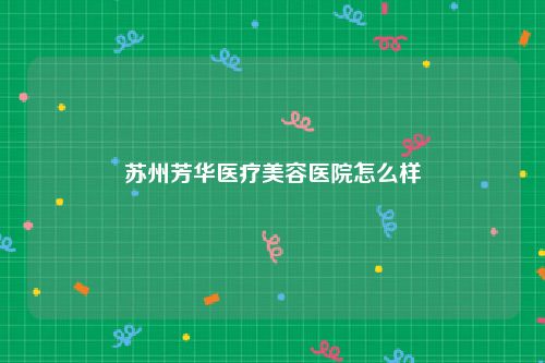 苏州芳华医疗美容医院怎么样