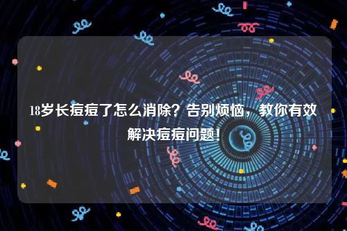 18岁长痘痘了怎么消除？告别烦恼，教你有效解决痘痘问题！
