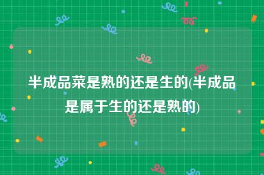 半成品菜是熟的还是生的(半成品是属于生的还是熟的)