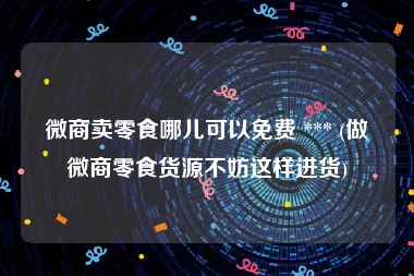 微商卖零食哪儿可以免费 *** (做微商零食货源不妨这样进货)