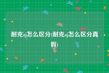耐克aj怎么区分(耐克aj怎么区分真假)