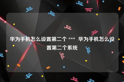华为手机怎么设置第二个 ***  华为手机怎么设置第二个系统