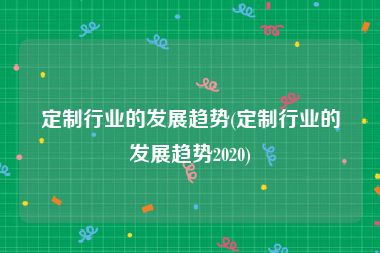 定制行业的发展趋势(定制行业的发展趋势2020)