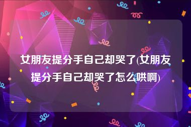 女朋友提分手自己却哭了(女朋友提分手自己却哭了怎么哄啊)