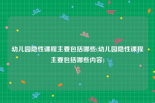 幼儿园隐性课程主要包括哪些(幼儿园隐性课程主要包括哪些内容)