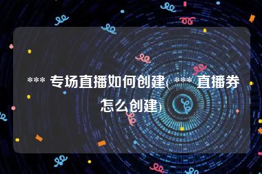  *** 专场直播如何创建( *** 直播券怎么创建)