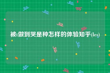 被t做到哭是种怎样的体验知乎(les)
