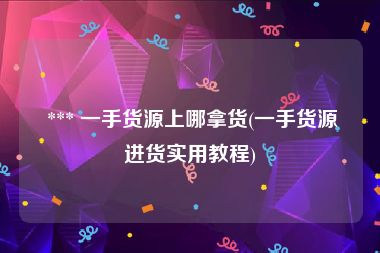  *** 一手货源上哪拿货(一手货源进货实用教程)