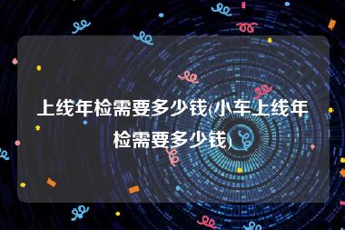 上线年检需要多少钱(小车上线年检需要多少钱)