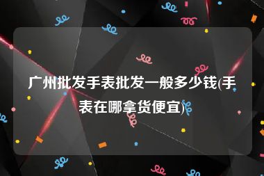 广州批发手表批发一般多少钱(手表在哪拿货便宜)