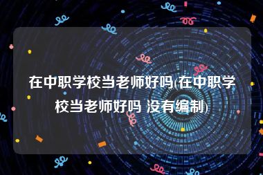 在中职学校当老师好吗(在中职学校当老师好吗 没有编制)