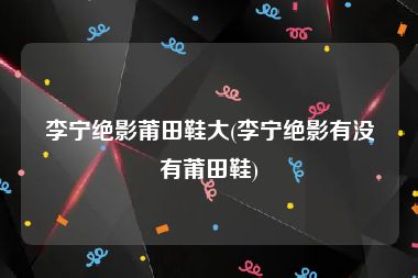 李宁绝影莆田鞋大(李宁绝影有没有莆田鞋)