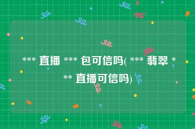  *** 直播 *** 包可信吗( *** 翡翠 *** 直播可信吗)