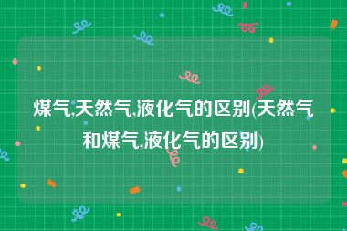 煤气,天然气,液化气的区别(天然气和煤气,液化气的区别)