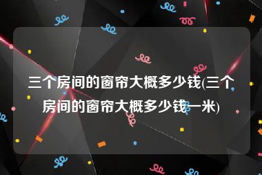 三个房间的窗帘大概多少钱(三个房间的窗帘大概多少钱一米)