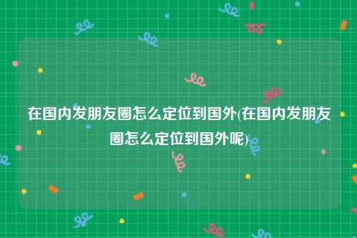 在国内发朋友圈怎么定位到国外(在国内发朋友圈怎么定位到国外呢)