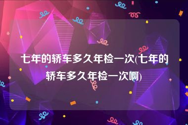 七年的轿车多久年检一次(七年的轿车多久年检一次啊)