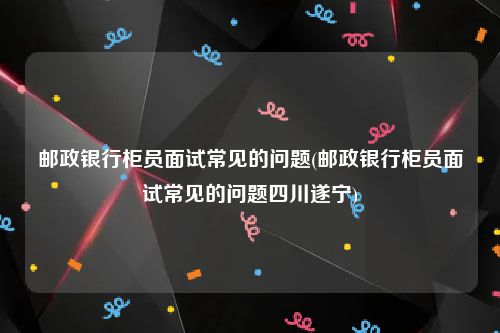 邮政银行柜员面试常见的问题(邮政银行柜员面试常见的问题四川遂宁)
