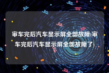 审车完后汽车显示屏全部故障(审车完后汽车显示屏全部故障了)