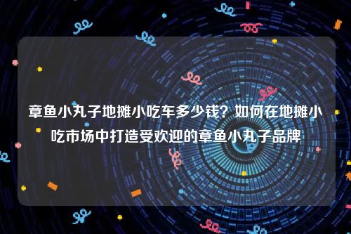 章鱼小丸子地摊小吃车多少钱？如何在地摊小吃市场中打造受欢迎的章鱼小丸子品牌