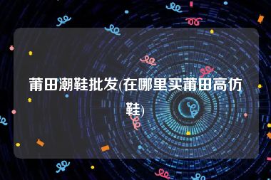莆田潮鞋批发(在哪里买莆田高仿鞋)