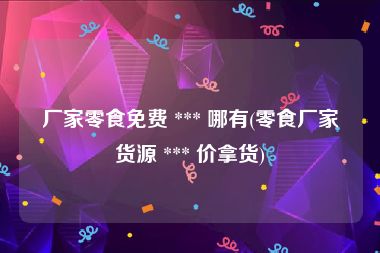 厂家零食免费 *** 哪有(零食厂家货源 *** 价拿货)