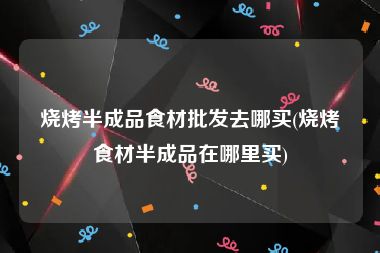 烧烤半成品食材批发去哪买(烧烤食材半成品在哪里买)