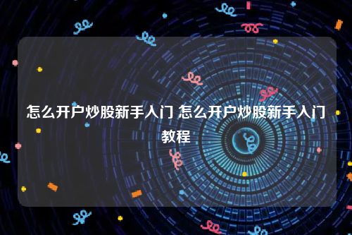 怎么开户炒股新手入门 怎么开户炒股新手入门教程