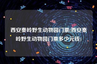 西安秦岭野生动物园门票(西安秦岭野生动物园门票多少元钱)