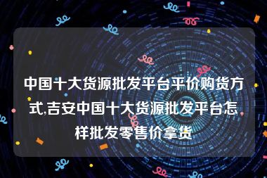 中国十大货源批发平台平价购货方式,吉安中国十大货源批发平台怎样批发零售价拿货