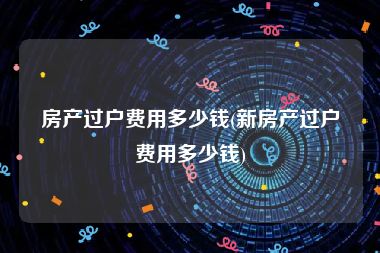 房产过户费用多少钱(新房产过户费用多少钱)