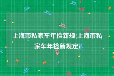 上海市私家车年检新规(上海市私家车年检新规定)
