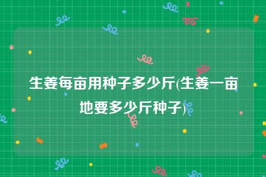 生姜每亩用种子多少斤(生姜一亩地要多少斤种子)